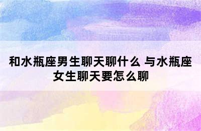 和水瓶座男生聊天聊什么 与水瓶座女生聊天要怎么聊